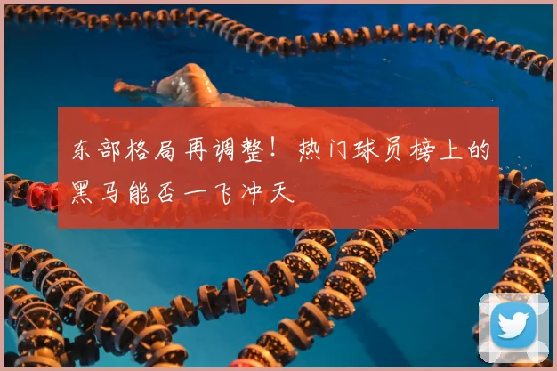 东部格局再调整！热门球员榜上的黑马能否一飞冲天