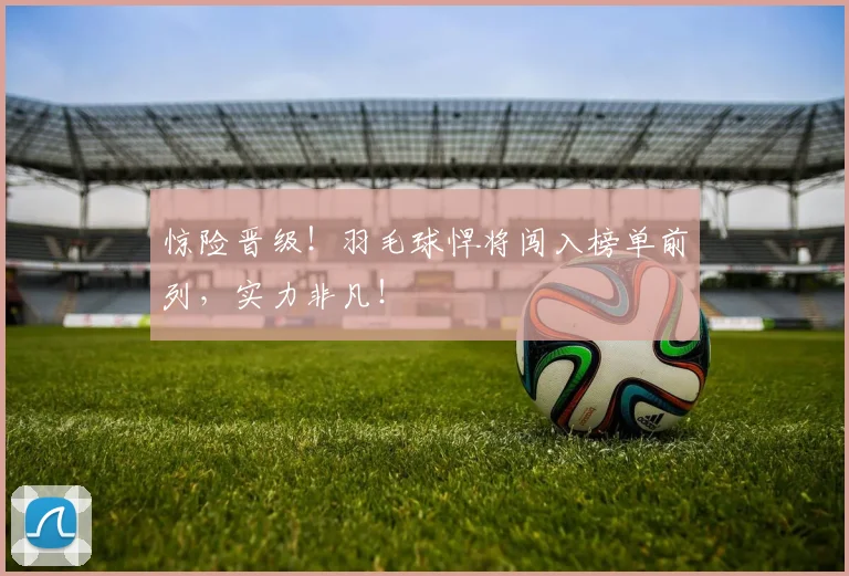惊险晋级！羽毛球悍将闯入榜单前列，实力非凡！