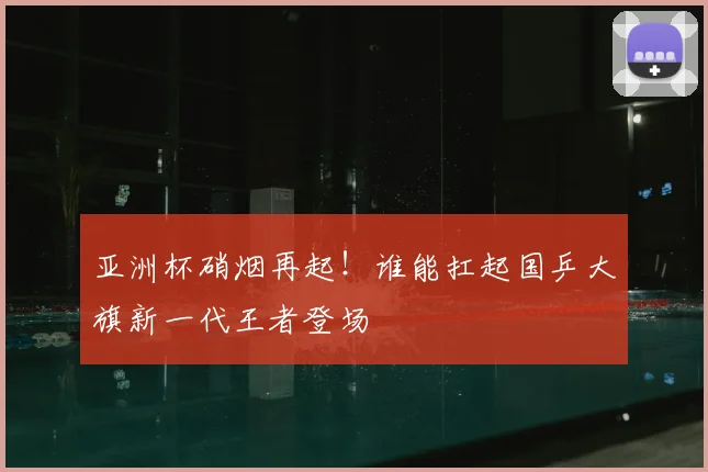 亚洲杯硝烟再起!谁能扛起国乒大旗新一代王者登场