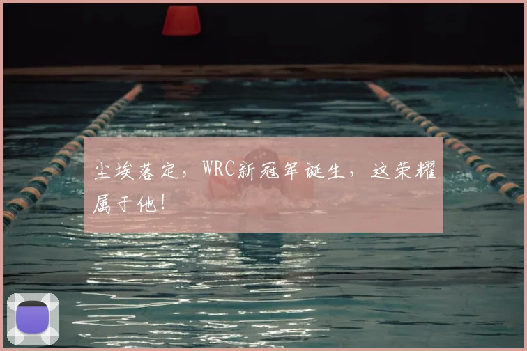 尘埃落定,WRC新冠军诞生,这荣耀属于他!