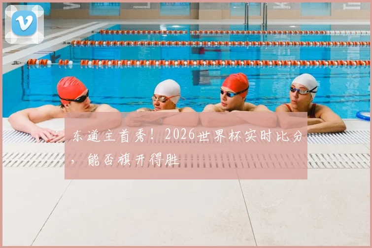 东道主首秀！2026世界杯实时比分，能否旗开得胜