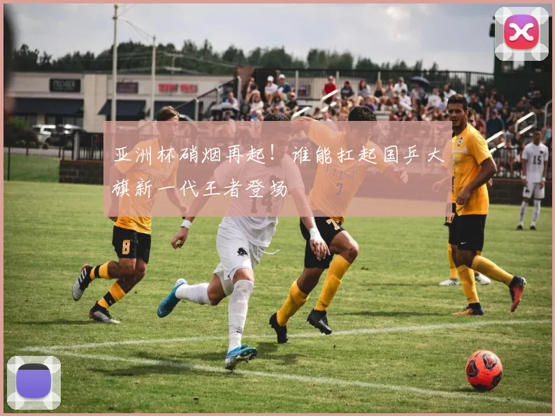 亚洲杯硝烟再起!谁能扛起国乒大旗新一代王者登场