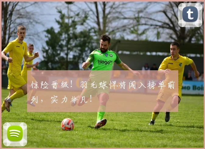 惊险晋级!羽毛球悍将闯入榜单前列,实力非凡!