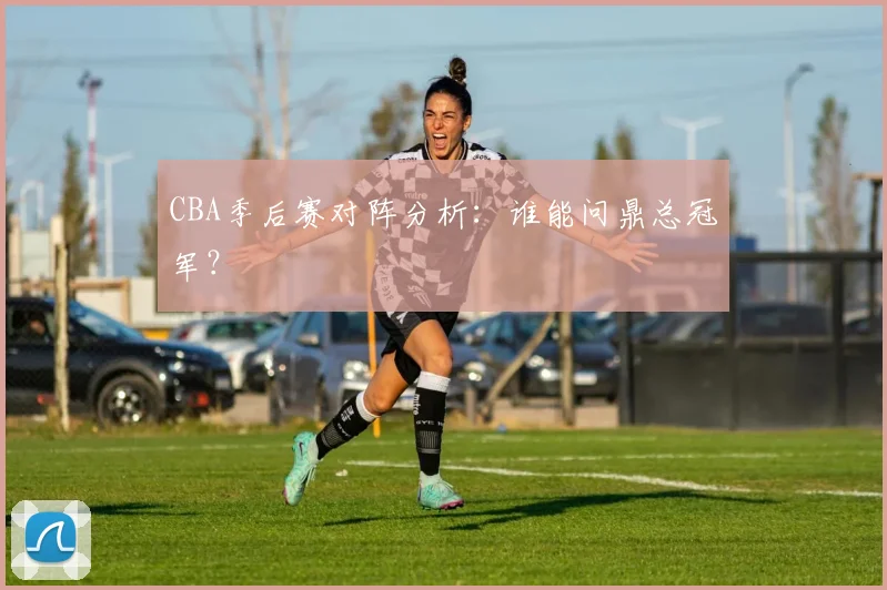CBA季后赛对阵分析:谁能问鼎总冠军?
