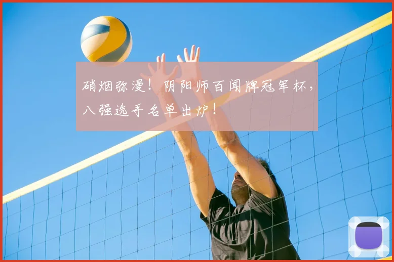 硝烟弥漫!阴阳师百闻牌冠军杯,八强选手名单出炉!